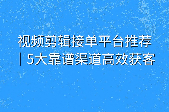 视频剪辑接单平台推荐｜5大靠谱渠道高效获客