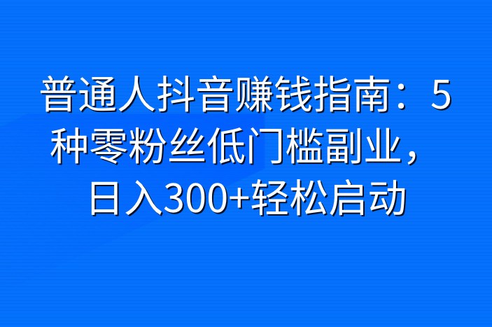 普通人抖音赚钱指南：5种零粉丝低门槛副业，日入300+轻松启动