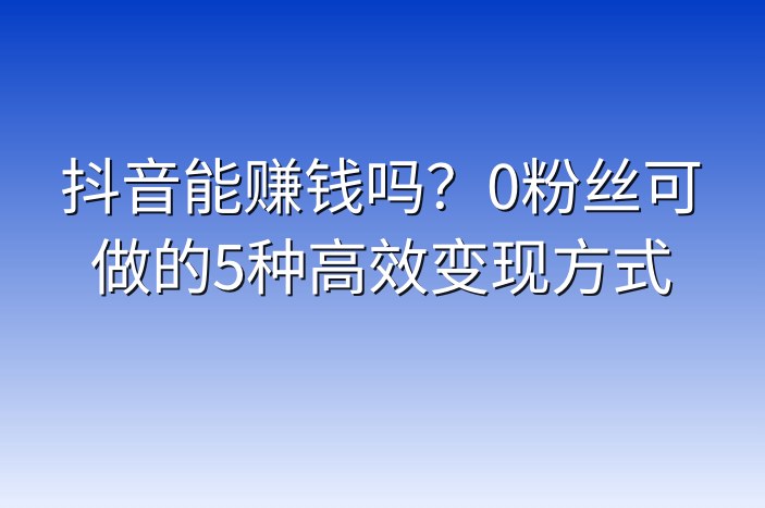 抖音能赚钱吗？0粉丝可做的5种高效变现方式