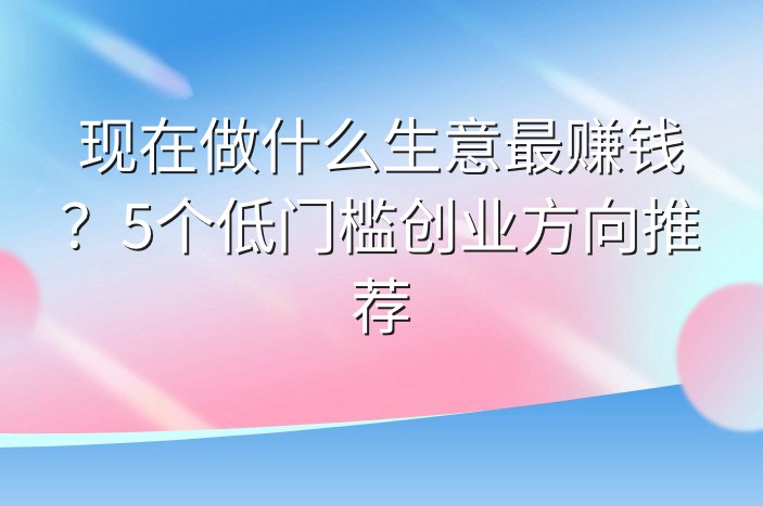 现在做什么生意最赚钱？5个低门槛创业方向推荐