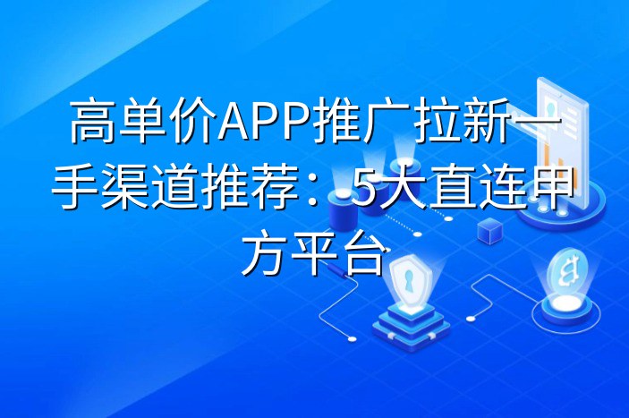 高单价APP推广拉新一手渠道推荐：5大直连甲方平台