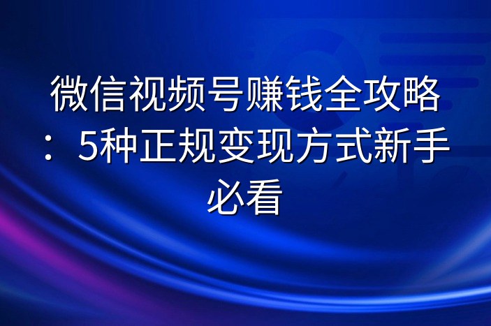 微信视频号赚钱全攻略：5种正规变现方式新手必看