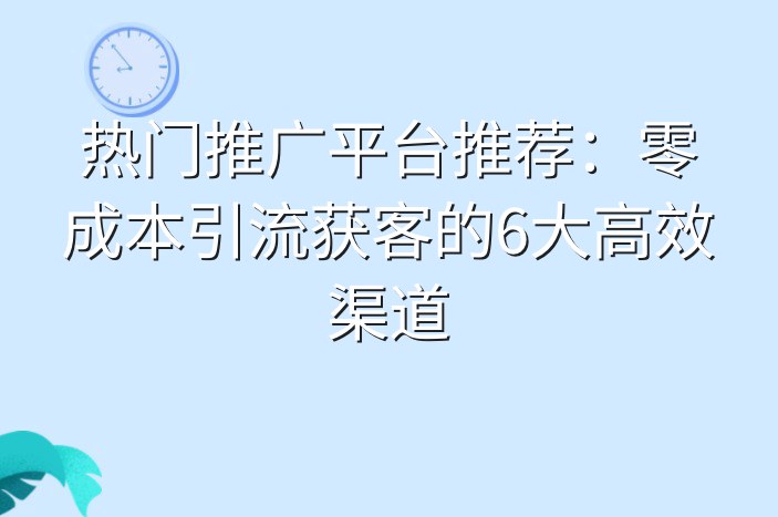 热门推广平台推荐：零成本引流获客的6大高效渠道