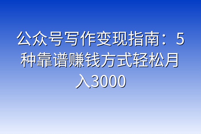 公众号写作变现指南：5种靠谱赚钱方式轻松月入3000