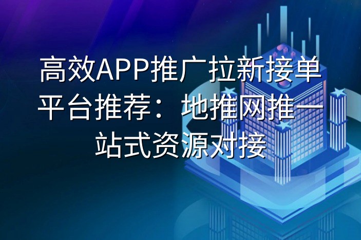 高效APP推广拉新接单平台推荐：地推网推一站式资源对接