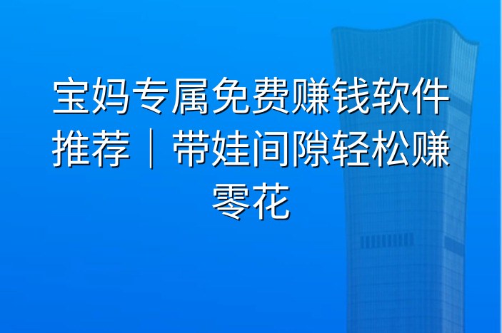 宝妈专属免费赚钱软件推荐｜带娃间隙轻松赚零花