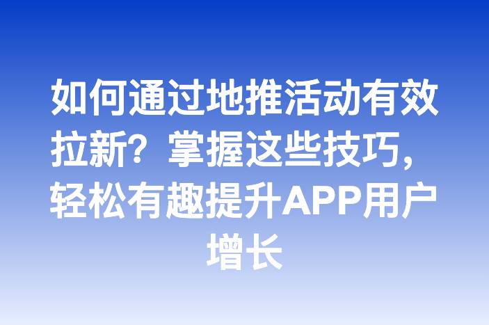 如何通过地推活动有效拉新？掌握这些技巧，轻松有趣提升APP用户增长