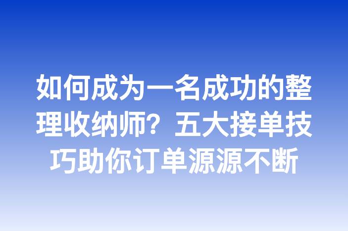 如何成为一名成功的整理收纳师？五大接单技巧助你订单源源不断