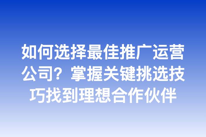 如何选择最佳推广运营公司？掌握关键挑选技巧找到理想合作伙伴