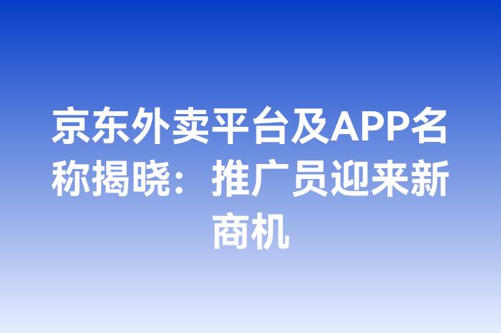 京东外卖平台及APP名称揭晓：推广员迎来新商机