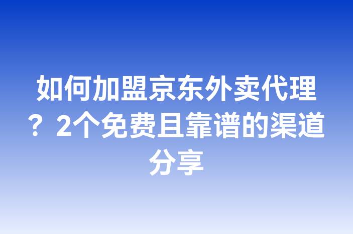 如何加盟京东外卖代理？2个免费且靠谱的渠道分享