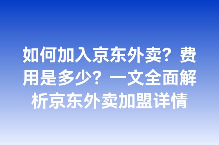 如何加入京东外卖？费用是多少？一文全面解析京东外卖加盟详情