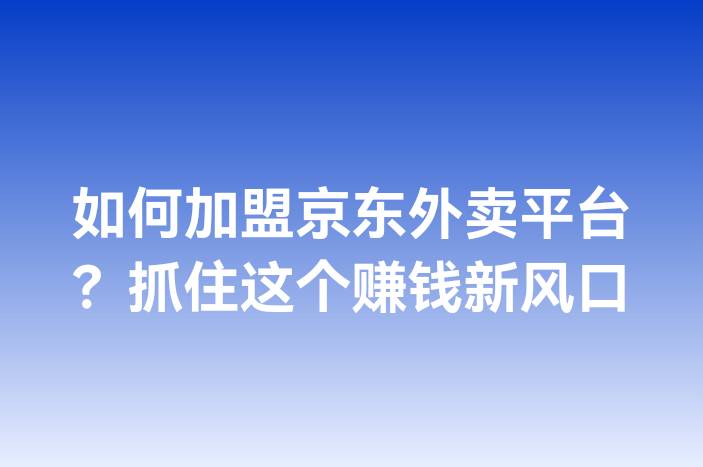 如何加盟京东外卖平台？抓住这个赚钱新风口-企谈