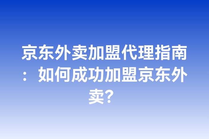 京东外卖加盟代理指南：如何成功加盟京东外卖？-企谈