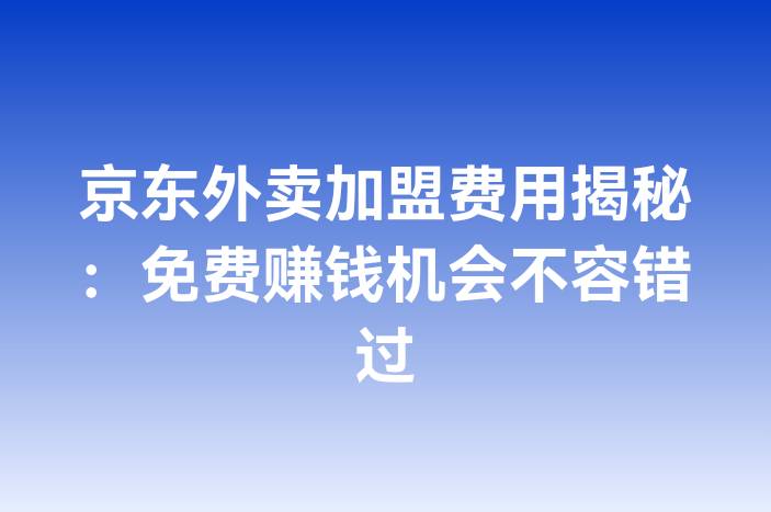 京东外卖加盟费用揭秘：免费赚钱机会不容错过-企谈