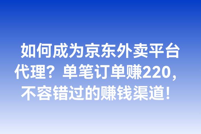 如何成为京东外卖平台代理？单笔订单赚220，不容错过的赚钱渠道！-企谈