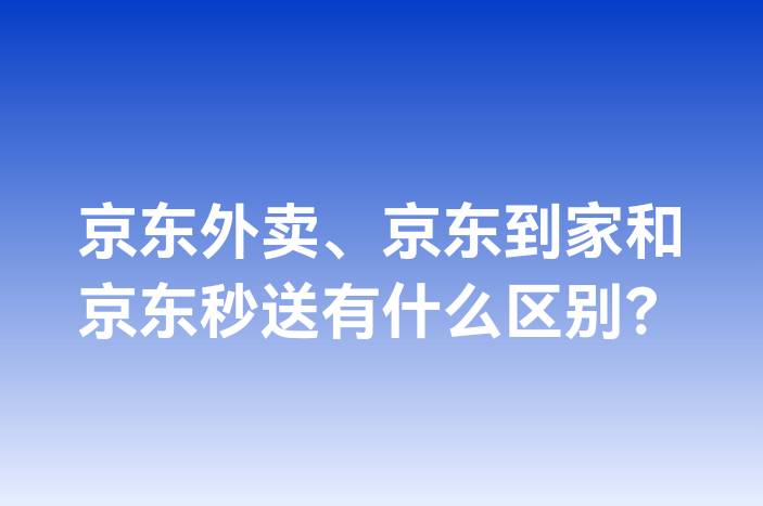 京东外卖、京东到家和京东秒送有什么区别？