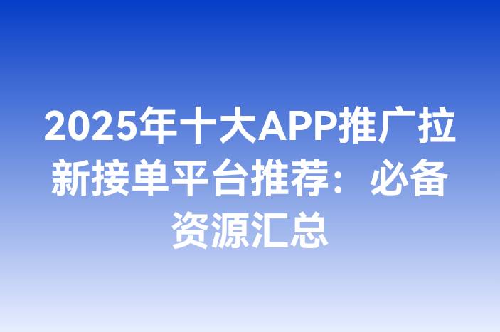 2025年十大APP推广拉新接单平台推荐：必备资源汇总