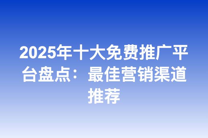2025年十大免费推广平台盘点：最佳营销渠道推荐-企谈