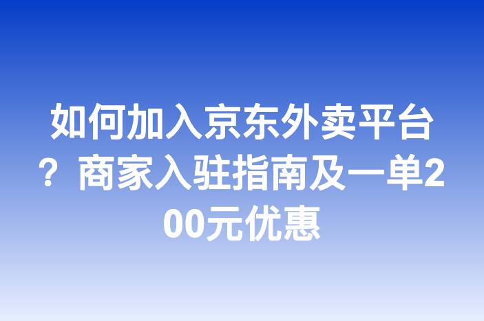 如何加入京东外卖平台？商家入驻指南及一单200元优惠