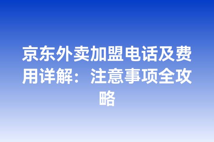 京东外卖加盟电话及费用详解：注意事项全攻略