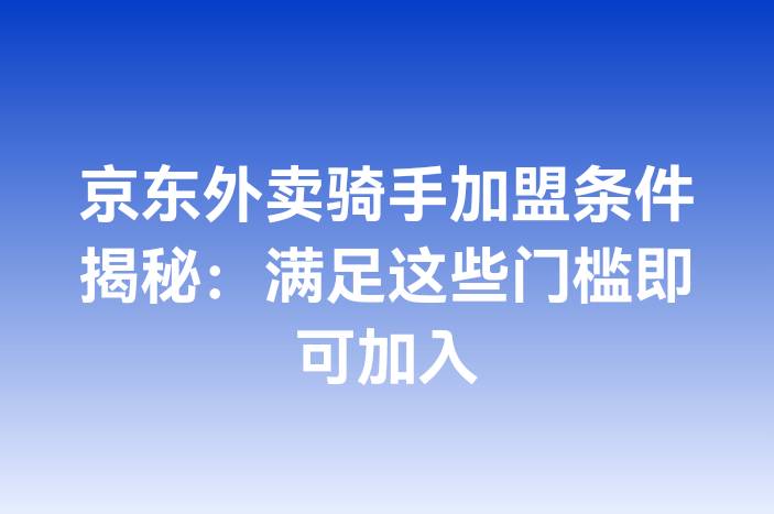 京东外卖骑手加盟条件揭秘：满足这些门槛即可加入