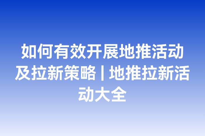 如何有效开展地推活动及拉新策略 | 地推拉新活动大全