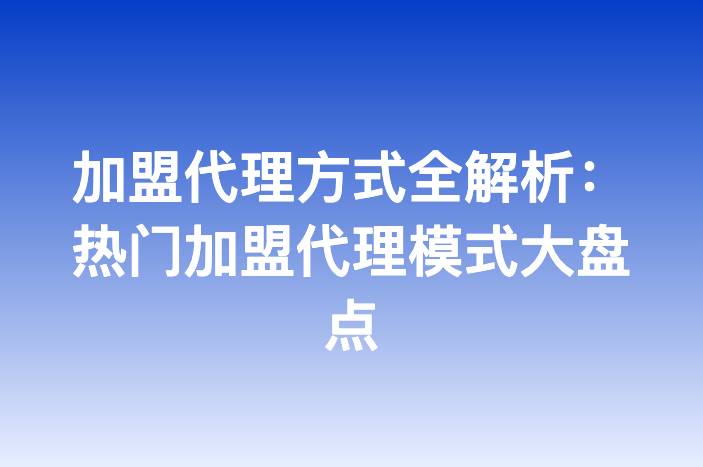 加盟代理方式全解析：热门加盟代理模式大盘点