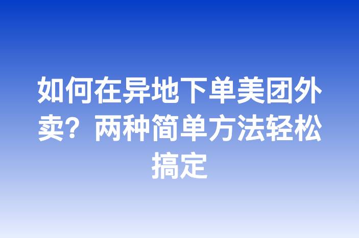 如何在异地下单美团外卖？两种简单方法轻松搞定