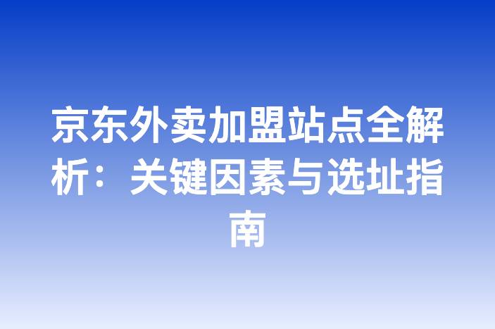 京东外卖加盟站点全解析：关键因素与选址指南