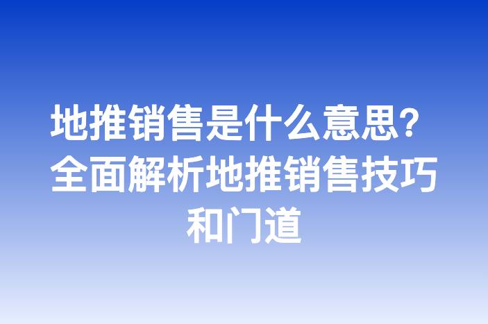 地推销售是什么意思？全面解析地推销售技巧和门道