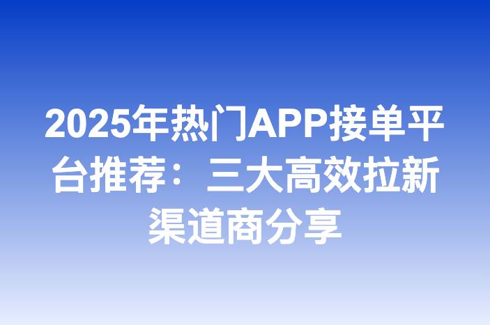 2025年热门APP接单平台推荐：三大高效拉新渠道商分享