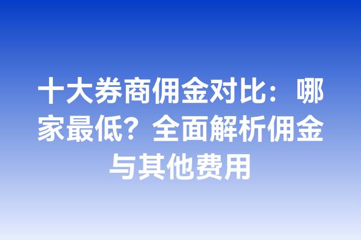 十大券商佣金对比：哪家最低？全面解析佣金与其他费用