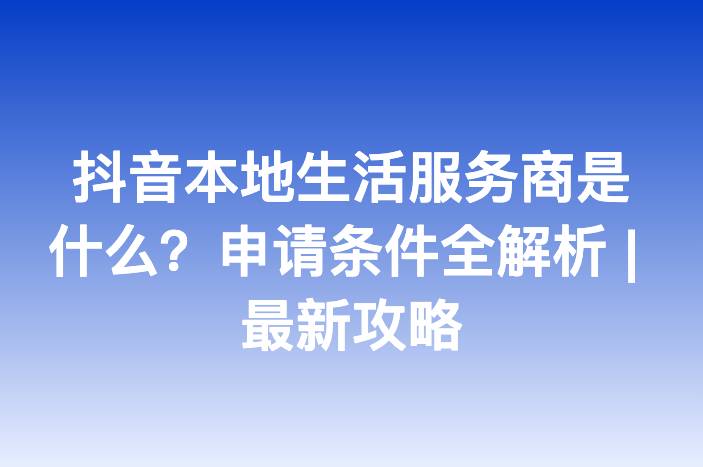 抖音本地生活服务商是什么？申请条件全解析 | 最新攻略