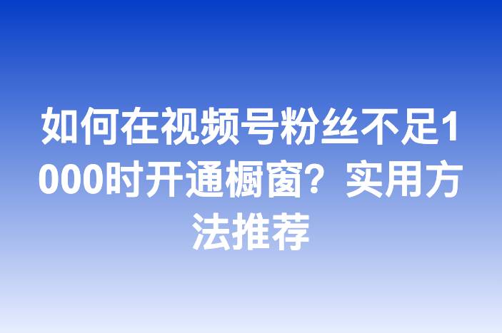 如何在视频号粉丝不足1000时开通橱窗？实用方法推荐