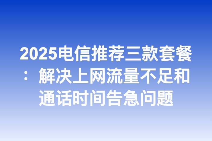 2025电信推荐三款套餐：解决上网流量不足和通话时间告急问题