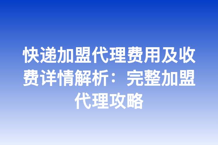 快递加盟代理费用及收费详情解析：完整加盟代理攻略