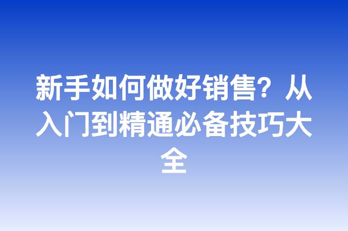 新手如何做好销售？从入门到精通必备技巧大全