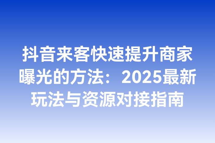 抖音来客快速提升商家曝光的方法：2025最新玩法与资源对接指南