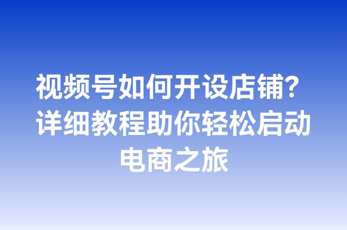 视频号如何开设店铺？详细教程助你轻松启动电商之旅