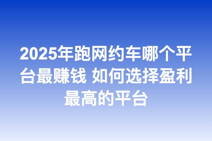 2025年跑网约车哪个平台最赚钱 如何选择盈利最高的平台
