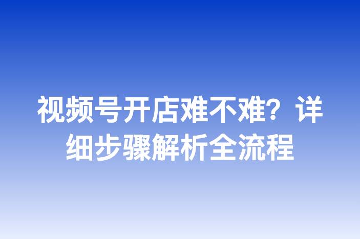 视频号开店难不难？详细步骤解析全流程