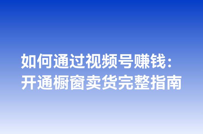 如何通过视频号赚钱：开通橱窗卖货完整指南