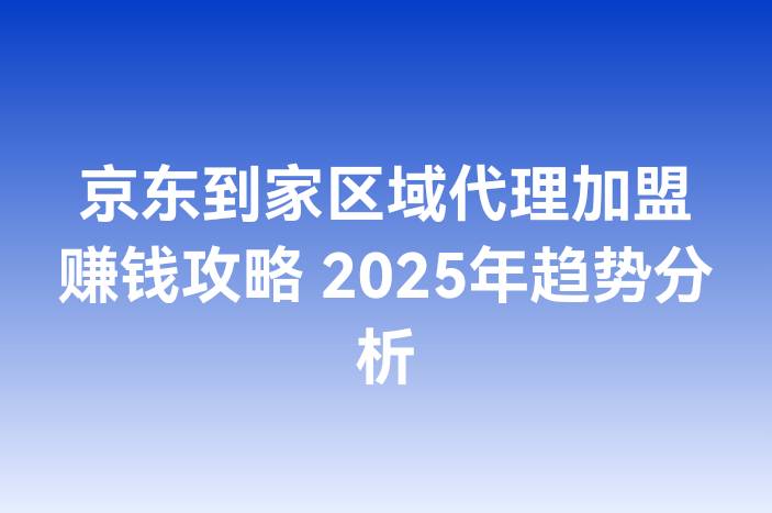 京东到家区域代理加盟赚钱攻略 2025年趋势分析