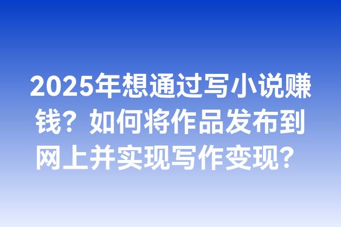 2025年想通过写小说赚钱？如何将作品发布到网上并实现写作变现？