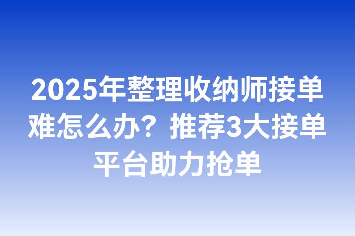 2025年整理收纳师接单难怎么办？推荐3大接单平台助力抢单