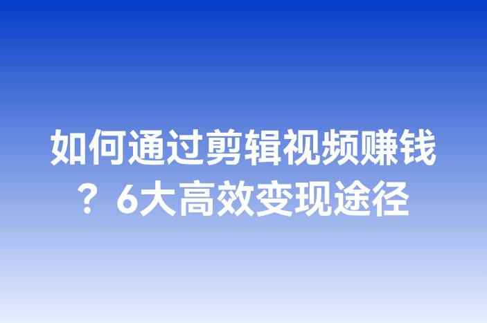 如何通过剪辑视频赚钱？6大高效变现途径