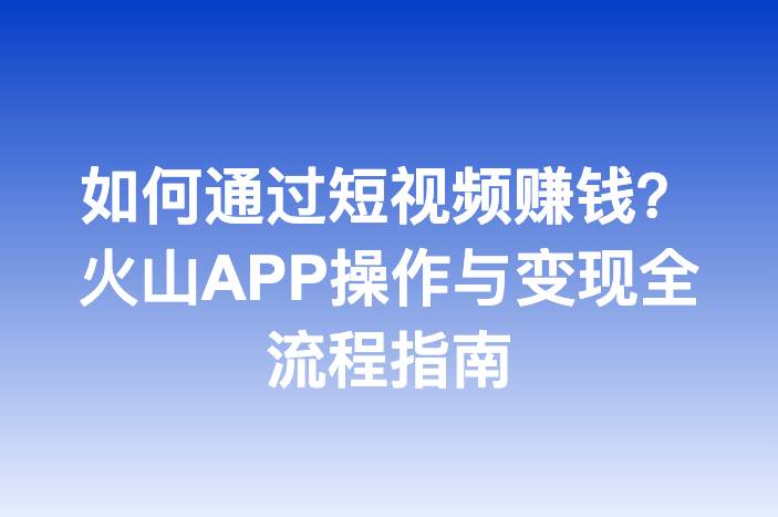 如何通过短视频赚钱？火山APP操作与变现全流程指南