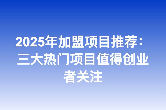 2025年加盟项目推荐：三大热门项目值得创业者关注