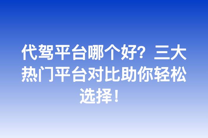 代驾平台哪个好？三大热门平台对比助你轻松选择！